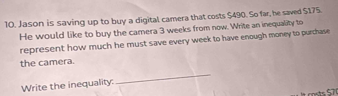 Jason is saving up to buy a digital camera that costs $490. So far, he saved $175. 
He would like to buy the camera 3 weeks from now. Write an inequality to 
represent how much he must save every week to have enough money to purchase 
the camera. 
Write the inequality: 
_ 
It costs $70