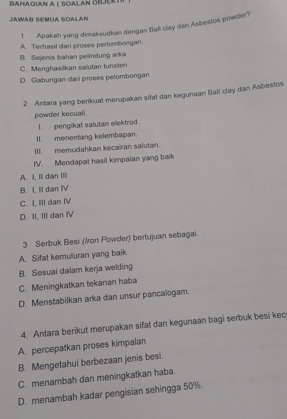 BAHAGIAN A ( SOALAN OBJEKT
JAWAB SEMUA SOALAN
1 Apakah yang dimaksudkan dengan Ball clay dan Asbestos powder?
A. Terhasil dari proses perlombongan.
B. Sejenis bahan pelindung arka
C. Menghasilkan salutan tunsten
D. Gabungan dari proses pelombongan
2 Antara yang berikuat merupakan sifat dan kegunaan Ball clay dan Asbestos
powder kecuali.
I. pengikat salutan elektrod.
II. menentang kelembapan.
III. memudahkan kecairan salutan.
IV. Mendapat hasil kimpalan yang baik
A. I, II dan III
B. I, II dan IV
C. I, III dan IV
D. II, III dan IV
3 Serbuk Besi (Iron Powder) bertujuan sebagai.
A. Sifat kemuluran yang baik
B. Sesuai dalam kerja welding
C. Meningkatkan tekanan haba
D. Menstabilkan arka dan unsur pancalogam.
4. Antara berikut merupakan sifat dan kegunaan bagi serbuk besi kec
A. percepatkan proses kimpalan
B. Mengetahui berbezaan jenis besi.
C. menambah dan meningkatkan haba.
D. menambah kadar pengisian sehingga 50%.