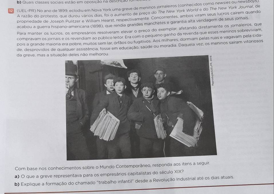 Quais classes sociais estão em oposição na descrição foi 
12 (UEL-PR) No ano de 1899, eclodiu em Nova York uma greve de meninos jornaleiros (conhecidos como newsies ou newsboys) 
A razão do protesto, que durou vários dias, foi o aumento de preço do The New York World e do The New York Journal, de 
propriedade de Joseph Pulitzer e William Hearst, respectivamente. Concorrentes, ambos viram seus lucros caírem quando 
acabou a guerra hispano-americana (1898), que rendia grandes manchetes e garantia alta vendagem de seus jornais. 
Para manter os lucros, os empresários resolveram elevar o preço do exemplar, afetando diretamente os jornaleiros, que 
compravam os jornais e os revendiam ao público leitor. Era com o pequeno ganho da revenda que esses meninos sobreviviam, 
pois a grande maioria era pobre, muitos sem lar, órfãos ou fugitivos. Aos milhares, dormiam pelas ruas e vagavam pela cida- 
de, desprovidos de qualquer assistência, fosse em educação, saúde ou moradia. Daquela vez, os meninos saíram vitoriosos 
da greve, mas a sit 
Com base nos conhecimentos sobre o Mundo Contemporâneo, responda aos itens a seguir. 
a) O que a greve representava para os empresários capitalistas do século XIX? 
b) Explique a formação do chamado "trabalho infantil" desde a Revolução Industrial até os dias atuais.