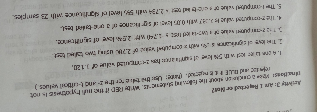 Activity 3: Am I Rejected or Not? 
Directions: Make a conclusion about the following statements. Write RED if the null hypothesis is not 
rejected and BLUE if it is rejected. (Note: Use the table for the z - and t -critical values.) 
1. A one-tailed test with 5% level of significance has z -computed value of 1.120. 
2. The level of significance is 1% with z -computed value of 2.780 using two-tailed test. 
3. The z -computed value of a two-tailed test is -1.740 with 2.5% level of significance. 
4. The z -computed value is 2.037 with 0.05 level of significance of a one-tailed test. 
5. The t -computed value of a one-tailed test is 2.784 with 5% level of significance with 23 samples.