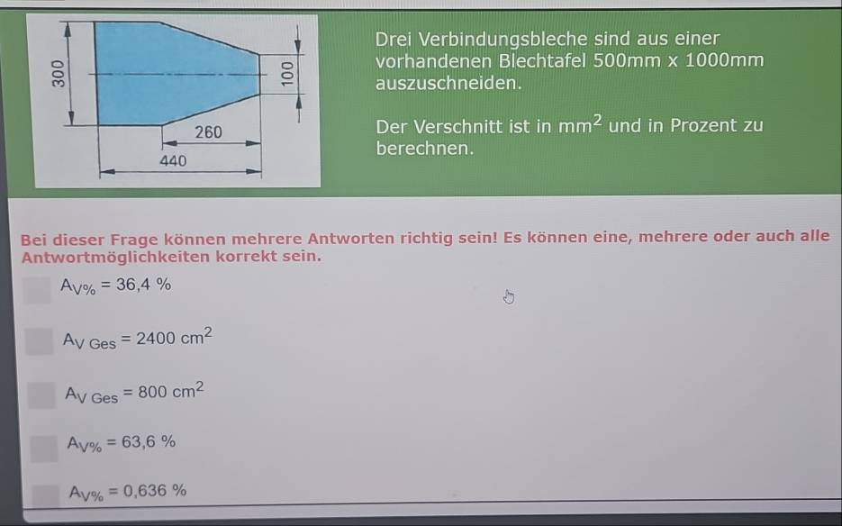 Drei Verbindungsbleche sind aus einer 
vorhandenen Blechtafel 500mm * 1000mm
auszuschneiden. 
Der Verschnitt ist in mm^2 und in Prozent zu 
berechnen. 
Bei dieser Frage können mehrere Antworten richtig sein! Es können eine, mehrere oder auch alle 
Antwortmöglichkeiten korrekt sein.
A_V% =36,4%
A_VGes=2400cm^2
A_VGes=800cm^2
A_V% =63,6%
A_V% =0,636%