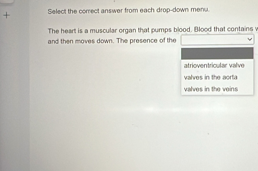 + 
Select the correct answer from each drop-down menu. 
The heart is a muscular organ that pumps blood. Blood that contains v 
and then moves down. The presence of the 
atrioventricular valve 
valves in the aorta 
valves in the veins