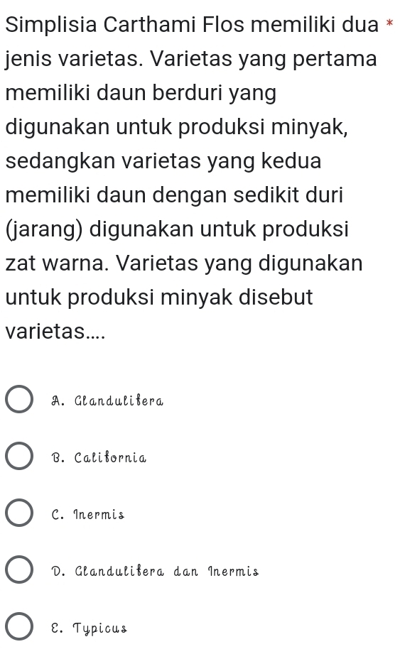 Simplisia Carthami Flos memiliki dua *
jenis varietas. Varietas yang pertama
memiliki daun berduri yang
digunakan untuk produksi minyak,
sedangkan varietas yang kedua
memiliki daun dengan sedikit duri
(jarang) digunakan untuk produksi
zat warna. Varietas yang digunakan
untuk produksi minyak disebut
varietas....
A. Glandulifera
B. California
C. Inermis
D. Glandulifera dan Inermis
E. Typicus