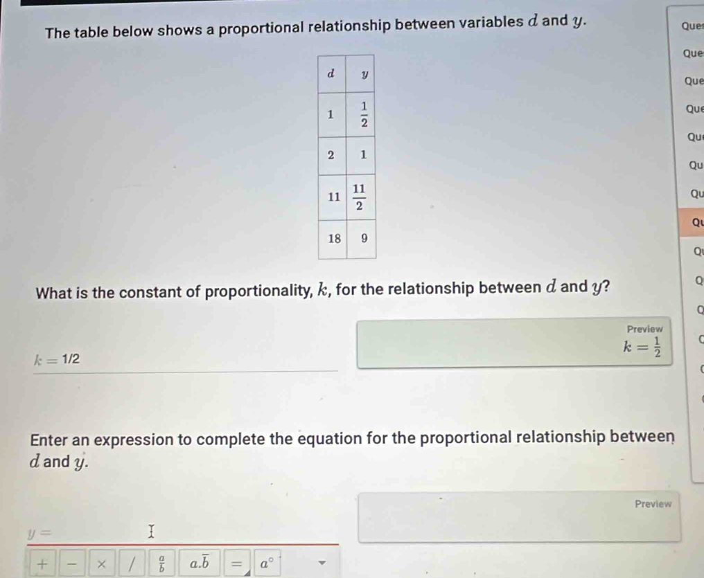 The table below shows a proportional relationship between variables a and y.
Que
Que
Que
Que
Qu
Qu
Qu
Q
Q
What is the constant of proportionality, k, for the relationship between d and y?
Q
Preview
k= 1/2 
k=1/2
Enter an expression to complete the equation for the proportional relationship between
d and y.
Preview
y=
I
+ × /  a/b  a.overline b = a°