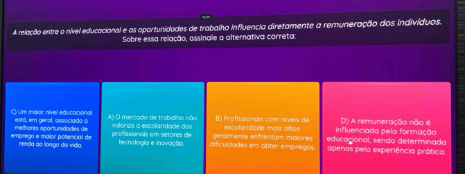 A relação entre o nível educacional e as oportunidades de trabalho influencia diretamente a remuneração dos indivíduos.
Sobre essa relação, assinale a alternativa correta:
C) Um maior nível educacional A) O mercado de trabalho não B) Profissionais com níveis de D) A remuneração não é
está, em geral, associado a escolaridade mais altos influenciada pela formação
melhores oportunidades de valoriza a escolaridade dos geralmente enfrentam maiores educagional, sendo determinada
emprego e maior potencial de profissionais em setores de tecnologia e inovação dificuldades em obter empregos. apenas pela experiência prática.
renda ao longo da vida.