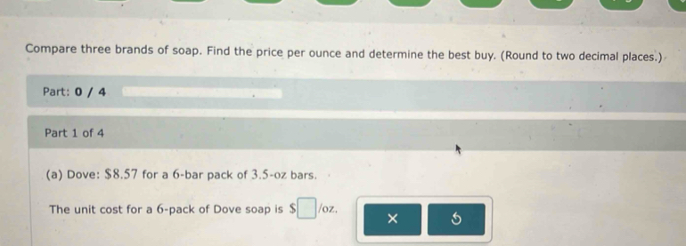 Compare three brands of soap. Find the price per ounce and determine the best buy. (Round to two decimal places.) 
Part: 0 / 4 
Part 1 of 4 
(a) Dove: $8.57 for a 6 -bar pack of 3.5-oz bars. 
The unit cost for a 6 -pack of Dove soap is $□ /oz. ×