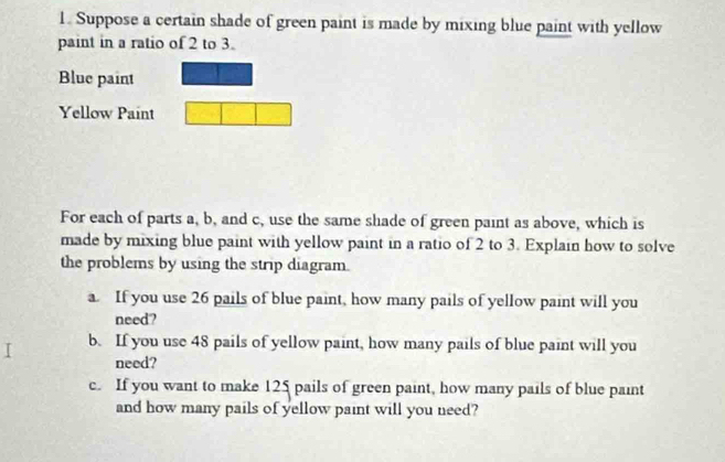 Suppose a certain shade of green paint is made by mixing blue paint with yellow 
paint in a ratio of 2 to 3. 
Blue paint 
Yellow Paint 
For each of parts a, b, and c, use the same shade of green paint as above, which is 
made by mixing blue paint with yellow paint in a ratio of 2 to 3. Explain how to solve 
the problems by using the strip diagram. 
a. If you use 26 pails of blue paint, how many pails of yellow paint will you 
need? 
b. If you use 48 pails of yellow paint, how many pails of blue paint will you 
need? 
c. If you want to make 125 pails of green paint, how many pails of blue paint 
and how many pails of yellow paint will you need?