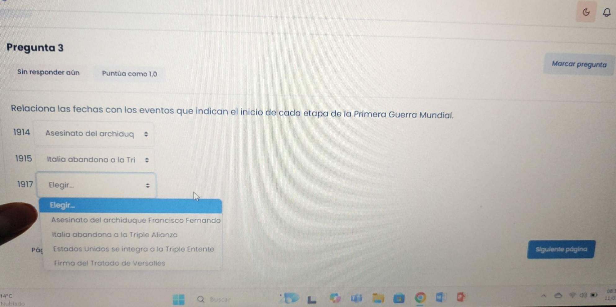 Pregunta 3 
Marcar pregunta 
Sin responder aún Puntúa como 1,0 
Relaciona las fechas con los eventos que indican el inicio de cada etapa de la Primera Guerra Mundial. 
1914 Asesinato del archiduq 
1915 Italia abandona a la Tri 
1917 Elegir... 
Elegir... 
Asesinato del archiduque Francisco Fernando 
Italia abandona a la Triple Alianza 
Pác Estados Unidos se integra a la Triple Entente Siguiente página 
Firma del Tratado de Versalles
4°C
Nublado 
Buscar