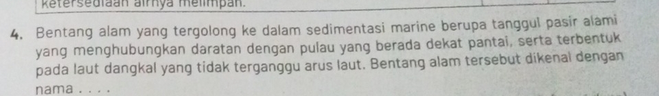 Retersediaan airnya melimpan. 
4. Bentang alam yang tergolong ke dalam sedimentasi marine berupa tanggul pasir alami 
yang menghubungkan daratan dengan pulau yang berada dekat pantai, serta terbentuk 
pada laut dangkal yang tidak terganggu arus laut. Bentang alam tersebut dikenal dengan 
nama . . . .