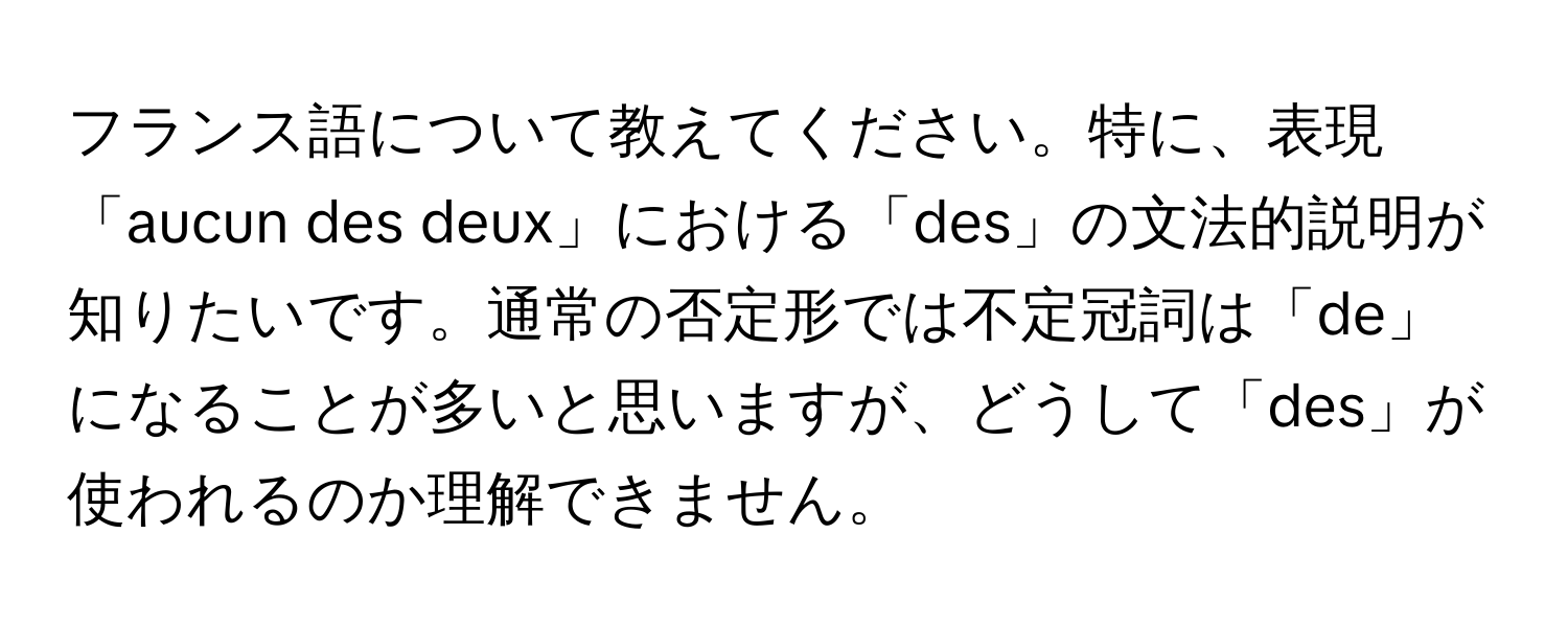 フランス語について教えてください。特に、表現「aucun des deux」における「des」の文法的説明が知りたいです。通常の否定形では不定冠詞は「de」になることが多いと思いますが、どうして「des」が使われるのか理解できません。