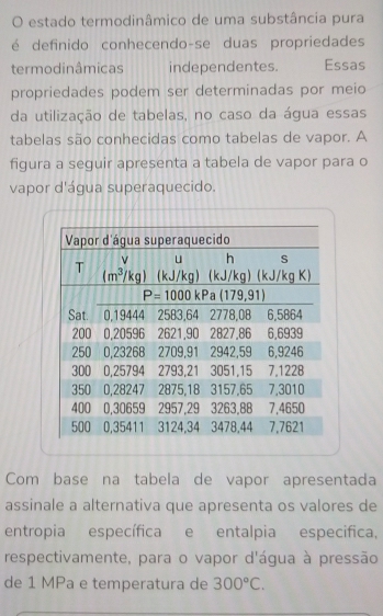 estado termodinâmico de uma substância pura
é definido conhecendo-se duas propriedades
termodinâmicas independentes. Essas
propriedades podem ser determinadas por meio
da utilização de tabelas, no caso da água essas
tabelas são conhecidas como tabelas de vapor. A
figura a seguir apresenta a tabela de vapor para o
vapor d'água superaquecido.
Com base na tabela de vapor apresentada
assinale a alternativa que apresenta os valores de
entropia específica e entalpia especifica,
respectivamente, para o vapor d'água à pressão
de 1 MPa e temperatura de 300°C.