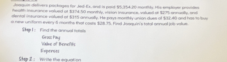 Joaquin delivers packages for Jed-Ex, and is paid $5,354.20 monthly. His employer provides 
health insurance valued at $374.50 monthly, vision insurance, valued at $275 annually, and 
dental insurance valued at $315 annually. He pays monthly union dues of $32.40 and has to buy 
a new uniform every 6 months that costs $28.75. Find Joaquin's total annual job value. 
Step I: Find the annual totals 
Gross Pay 
Value of Benefits 
Expenses 
Step 2 : Write the equation