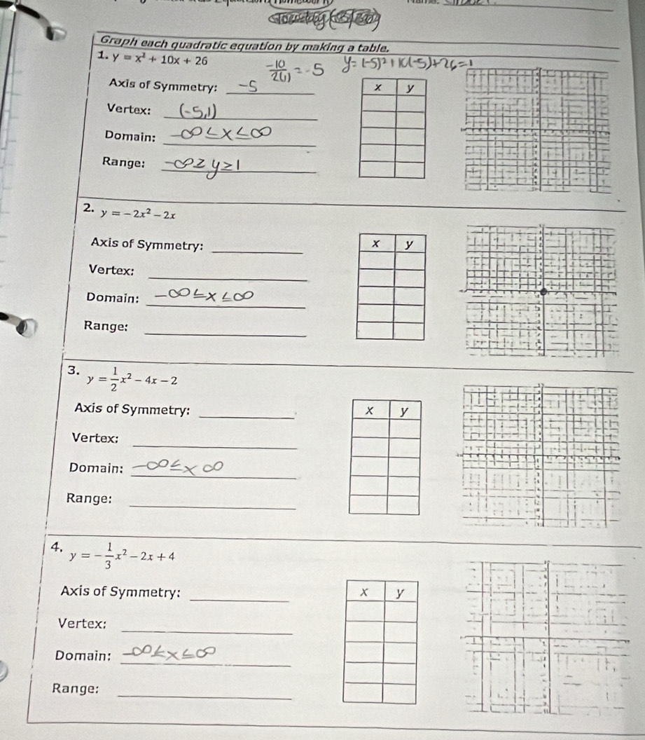 Graph each quadratic equation by making a table. 
1. y=x^2+10x+26
Axis of Symmetry: _ 
_ 
Vertex: 
_ 
Domain: 
_ 
Range: 
2. y=-2x^2-2x
Axis of Symmetry: _ 
_ 
Vertex: 
_ 
Domain: 
_ 
Range: 
3. y= 1/2 x^2-4x-2! 
Axis of Symmetry: _ 
. 
_ 
Vertex: 
_ 
Domain: 
_ 
Range: 
4. y=- 1/3 x^2-2x+4
Axis of Symmetry: _ 
_ 
Vertex: 
_ 
Domain: 
_ 
Range:
