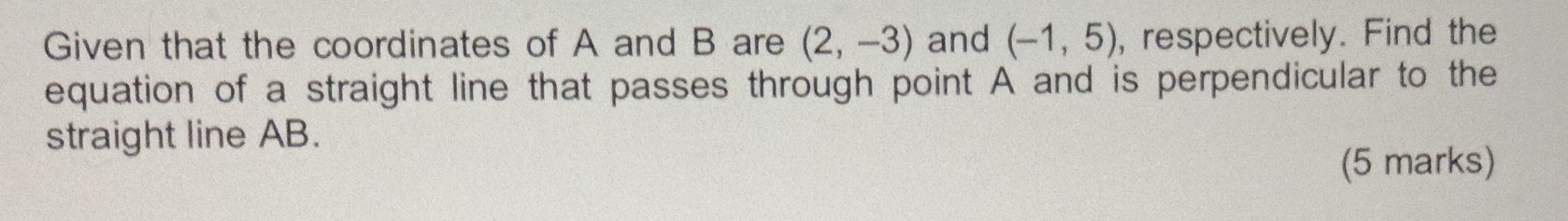 Given that the coordinates of A and B are (2,-3) and (-1,5) , respectively. Find the 
equation of a straight line that passes through point A and is perpendicular to the 
straight line AB. 
(5 marks)