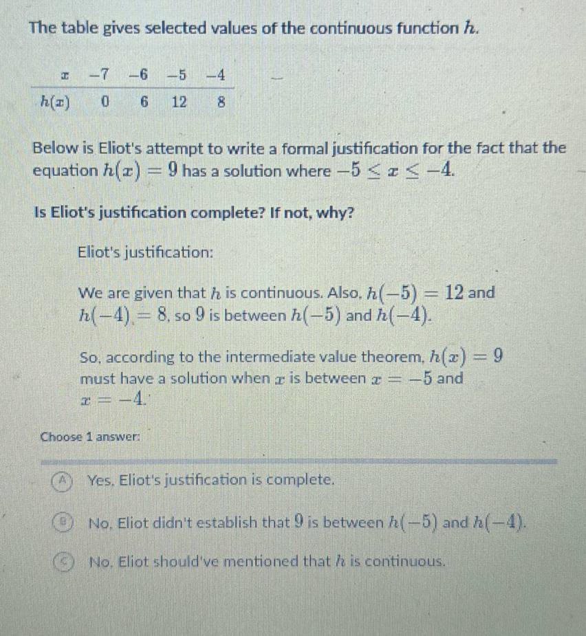 The table gives selected values of the continuous function h.
Below is Eliot's attempt to write a formal justification for the fact that the
equation h(x)=9 has a solution where -5≤ x≤ -4. 
Is Eliot's justification complete? If not, why?
Eliot's justification:
We are given that h is continuous. Also, h(-5)=12 and
h(-4)=8 , so 9 is between h(-5) and h(-4). 
So, according to the intermediate value theorem, h(x)=9
must have a solution when æ is between x=-5 and
x=-4. 
Choose 1 answer:
Yes, Eliot's justification is complete.
No, Eliot didn't establish that 9 is between h(-5) and h(-4).
No. Eliot should've mentioned that h is continuous.