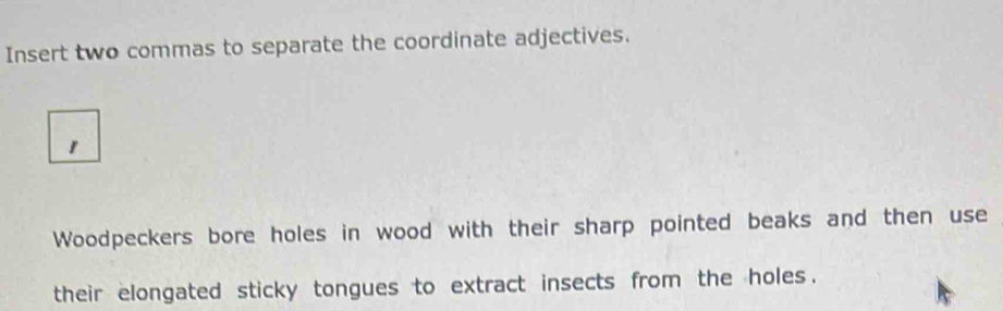 Insert two commas to separate the coordinate adjectives. 
Woodpeckers bore holes in wood with their sharp pointed beaks and then use 
their elongated sticky tongues to extract insects from the holes .