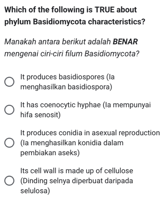 Which of the following is TRUE about
phylum Basidiomycota characteristics?
Manakah antara berikut adalah BENAR
mengenai ciri-ciri filum Basidiomycota?
It produces basidiospores (la
menghasilkan basidiospora)
It has coenocytic hyphae (Ia mempunyai
hifa senosit)
It produces conidia in asexual reproduction
(Ia menghasilkan konidia dalam
pembiakan aseks)
Its cell wall is made up of cellulose
(Dinding selnya diperbuat daripada
selulosa)