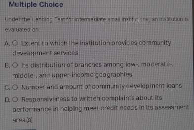 Under the Lending Test for intermediate small institutions, an institution is
evaluated on:
A. ○ Extent to which the institution provides community
development services
B. ○ Its distribution of branches among low-. moderate-.
middle-, and upper-income geographies
C. O Number and amount of community development loans
D. ○ Responsiveness to written complaints about its
performance in helping meet credit needs in its assessment
area (s)