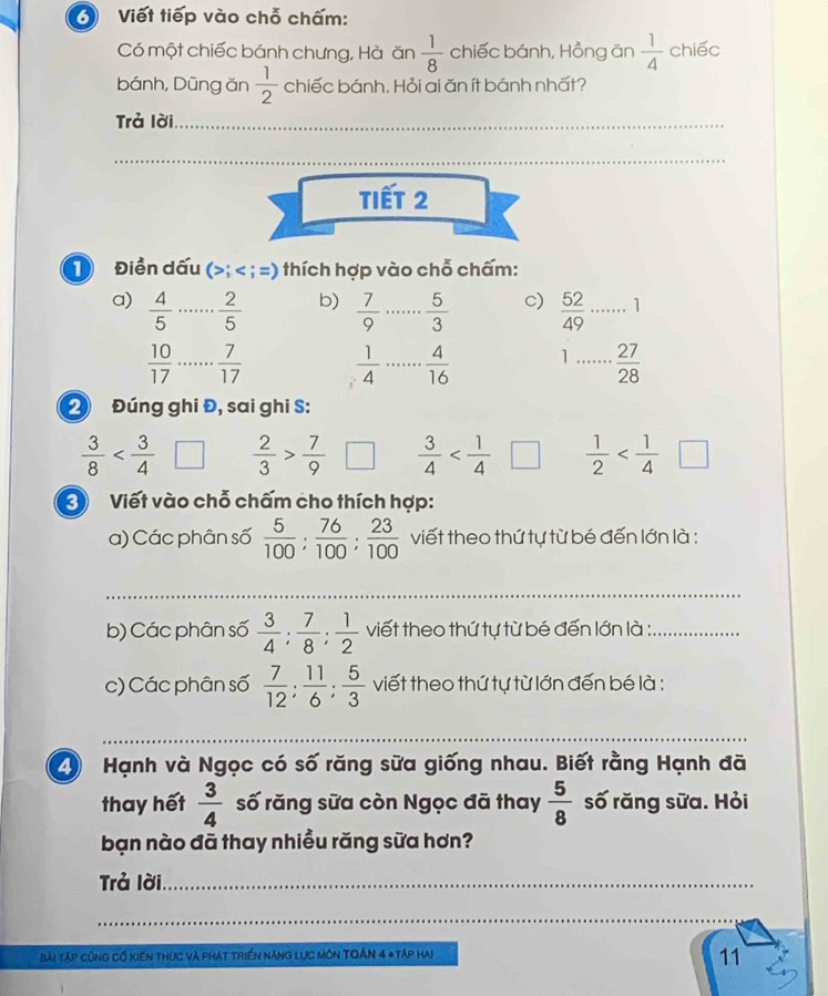 Viết tiếp vào chỗ chấm:
Có một chiếc bánh chưng, Hà ăn  1/8  chiếc bánh, Hồng ăn  1/4  chiếc
bánh, Dũng ăn  1/2  chiếc bánh. Hỏi ai ăn ít bánh nhất?
Trả lời_
_
TIết 2
D Điền dấu (>; < ; =) thích hợp vào chỗ chấm:
a)   4/5  _  2/5  b)  7/9  _  5/3  c)  52/49  _ 1
 10/17  _  7/17   1/4  _  4/16  1 _  27/28 
2 Đúng ghi Đ, sai ghi S:
 3/8  |  2/3 > 7/9   3/4   1/2 
Viết vào chỗ chấm cho thích hợp:
a) Các phân số  5/100 : 76/100 : 23/100  viết theo thứ tự từ bé đến lớn là :
_
b) Các phân số  3/4 : 7/8 : 1/2  viết theo thứ tự từ bé đến lớn là :_
c) Các phân số  7/12 ; 11/6 ; 5/3  viết theo thứ tự từ lớn đến bé là :
_
_
_
2 Hạnh và Ngọc có số răng sữa giống nhau. Biết rằng Hạnh đã
thay hết  3/4  số răng sữa còn Ngọc đã thay  5/8  số răng sữa. Hỏi
bạn nào đã thay nhiều răng sữa hơn?
Trả lời._
_
bài Tập cùng Cố kiến thức và phát triển năng lực Môn TOÁn 4 *Tập hai
11