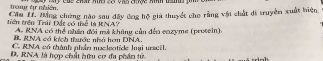 ngày nay các chất hữu cơ văn được hình thanh ph o 
trong tự nhiên.
Cầu 11. Bằng chứng nào sau đây ủng hộ giả thuyết cho rằng vật chất di truyền xuất hiện
tiên trên Trái Đất có thể là RNA?
A. RNA có thể nhân đôi mà không cần đến enzyme (protein).
B. RNA có kích thước nhỏ hơn DNA.
C. RNA có thành phần nucleotide loại uracil.
D. RNA là hợp chất hữu cơ đa phân tử.