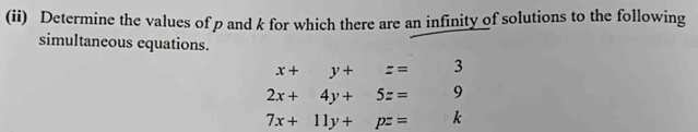 (ii) Determine the values of p and k for which there are an infinity of solutions to the following 
simultaneous equations.
x+y+z= 1/2 3
2x+4y+5z= 9
7x+11y+pz=... k