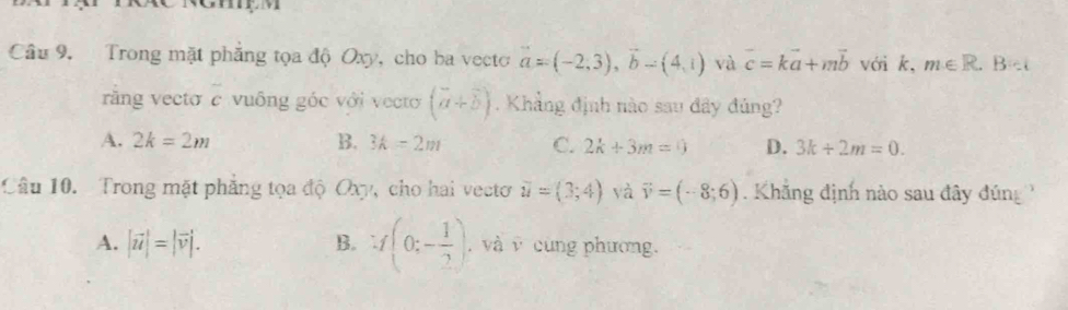 Trong mặt phẳng tọa độ Oxy, cho ba vecto vector a=(-2,3), vector b-(4,1) và vector c=kvector a+mvector b với k, m∈ R.B=i
răng vecto c vuông góc với vecto (vector a+vector b). Khẳng định nào sau đây đủng?
A. 2k=2m B. 3k=2m C. 2k+3m=0 D. 3k/ 2m=0. 
Câu 10. Trong mặt phẳng tọa độ Oxy, cho hai vecto vector u=(3;4) yà vector v=(-8;6) Khăng định nào sau đây đúng
A. |vector u|=|vector v|. B. :f(0;- 1/2 ) , và v cùng phương.