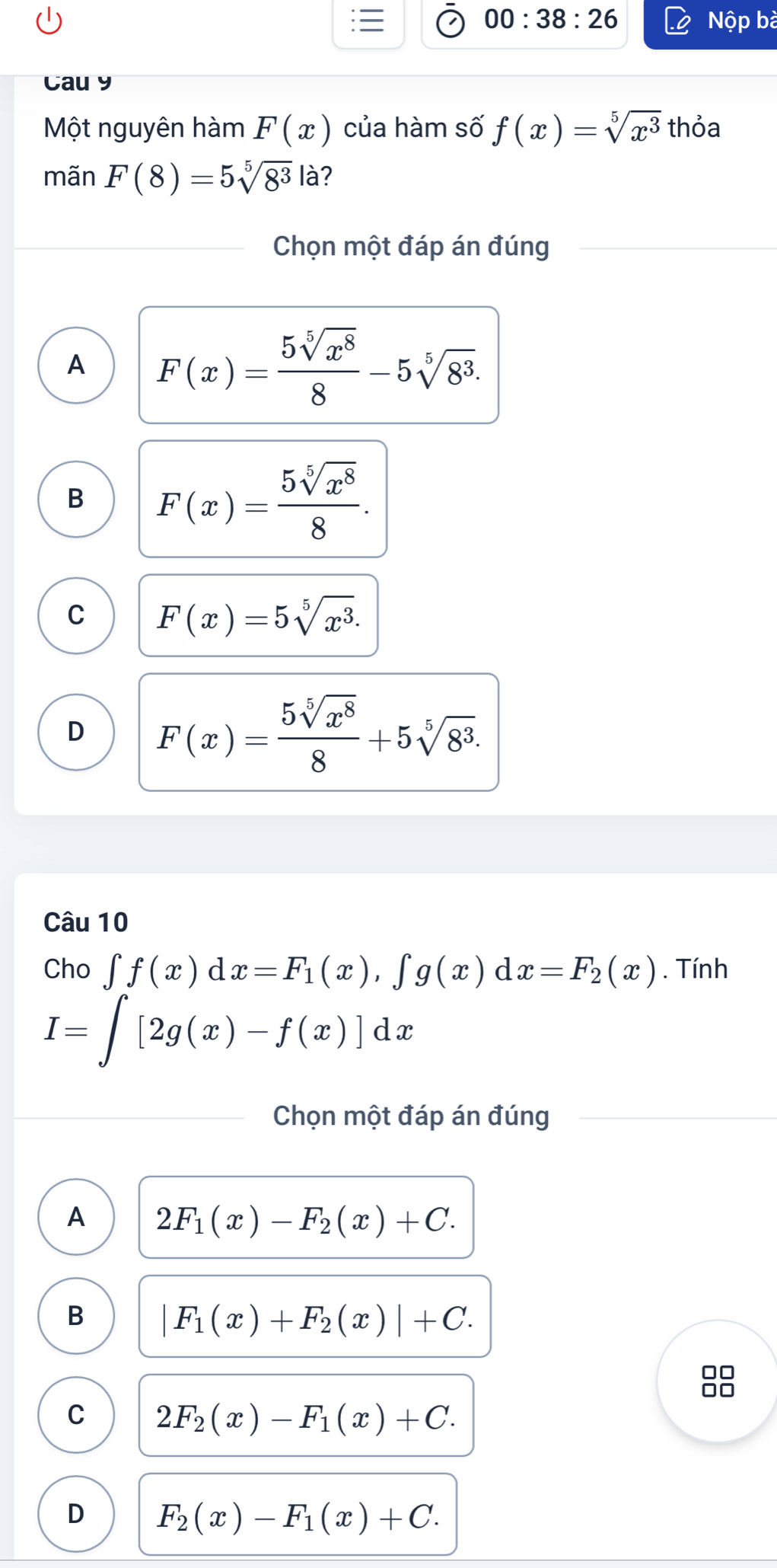 00:38:26 Nộp bà
Cau y
Một nguyên hàm F(x) của hàm số f(x)=sqrt[5](x^3) thỏa
mãn F(8)=5sqrt[5](8^3)|a 2
Chọn một đáp án đúng
A F(x)= 5sqrt[5](x^8)/8 -5sqrt[5](8^3).
B F(x)= 5sqrt[5](x^8)/8 .
C F(x)=5sqrt[5](x^3).
D F(x)= 5sqrt[5](x^8)/8 +5sqrt[5](8^3). 
Câu 10
Cho ∈t f(x)dx=F_1(x), ∈t g(x)dx=F_2(x). Tính
I=∈t [2g(x)-f(x)]dx
Chọn một đáp án đúng
A 2F_1(x)-F_2(x)+C.
B |F_1(x)+F_2(x)|+C. 
□□
□□
C 2F_2(x)-F_1(x)+C.
D F_2(x)-F_1(x)+C.