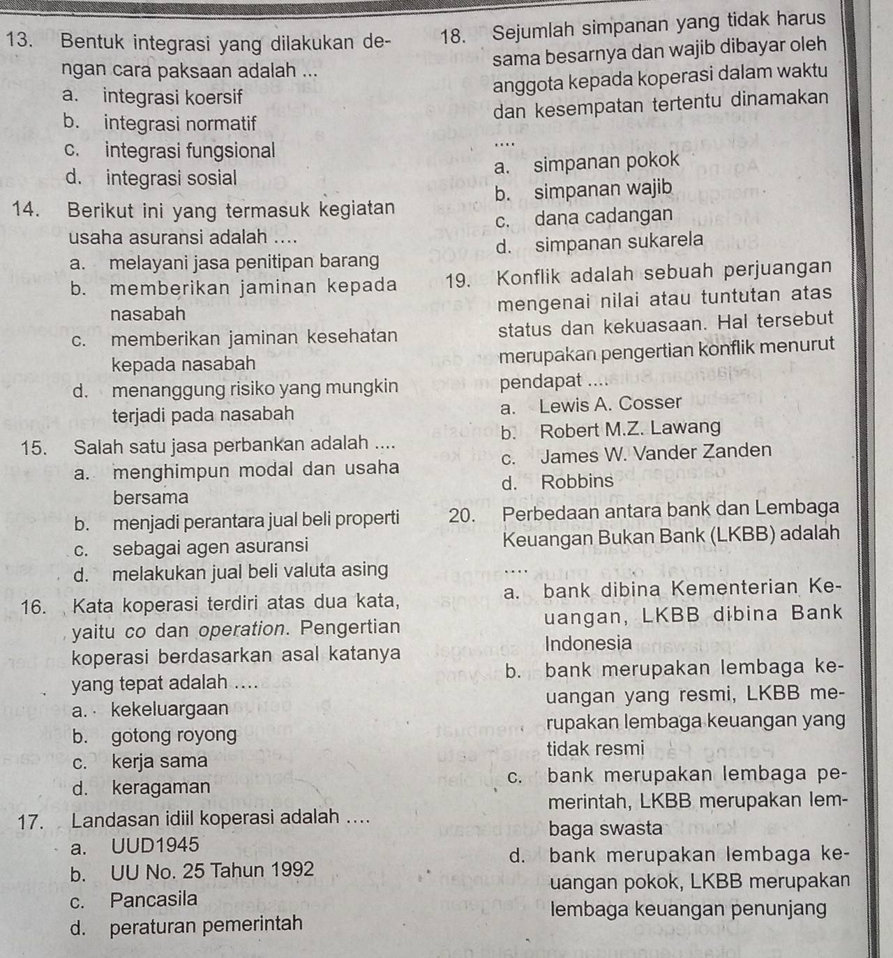 Bentuk integrasi yang dilakukan de- 18. Sejumlah simpanan yang tidak harus
ngan cara paksaan adalah ... sama besarnya dan wajib dibayar oleh
a. integrasi koersif
anggota kepada koperasi dalam waktu
dan kesempatan tertentu dinamakan
b. integrasi normatif
c. integrasi fungsional
…
d. integrasi sosial
a. simpanan pokok
14. Berikut ini yang termasuk kegiatan b. simpanan wajib
usaha asuransi adalah .... c. dana cadangan
a. melayani jasa penitipan barang d. simpanan sukarela
b. memberikan jaminan kepada 19. Konflik adalah sebuah perjuangan
nasabah
mengenai nilai atau tuntutan atas
c. memberikan jaminan kesehatan status dan kekuasaan. Hal tersebut
kepada nasabah
merupakan pengertian konflik menurut
d. menanggung risiko yang mungkin pendapat ....
terjadi pada nasabah a. Lewis A. Cosser
15. Salah satu jasa perbankan adalah .... b. Robert M.Z. Lawang
a. menghimpun modal dan usaha c. James W. Vander Zanden
d. Robbins
bersama
b. menjadi perantara jual beli properti 20. Perbedaan antara bank dan Lembaga
c. sebagai agen asuransi Keuangan Bukan Bank (LKBB) adalah
d. melakukan jual beli valuta asing
16. Kata koperasi terdiri atas dua kata, a. bank dibina Kementerian Ke-
yaitu co dan operation. Pengertian uangan, LKBB dibina Bank
Indonesia
koperasi berdasarkan asal katanya
b. bank merupakan lembaga ke-
yang tepat adalah ....
a. kekeluargaan uangan yang resmi, LKBB me-
rupakan lembaga keuangan yan
b. gotong royong
tidak resmi
c. kerja sama
c. bank merupakan lembaga pe-
d. keragaman
merintah, LKBB merupakan lem-
17. Landasan idiil koperasi adalah …...
baga swasta
a. UUD1945
d. bank merupakan lembaga ke-
b. UU No. 25 Tahun 1992
uangan pokok, LKBB merupakan
c. Pancasila
lembaga keuangan penunjang
d. peraturan pemerintah