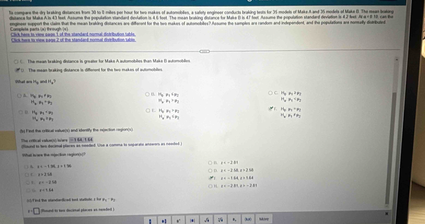 To compare the dry braking distances from 30 to 0 miles per hour for two makes of automobiles, a safety engineer conducts braking tests for 35 models of Make A and 35 models of Make B. The mean braking
distance for Make A is 43 feet. Assume the population standard deviation is 4.6 feet. The mean braking distance for Make B is 47 feet. Assume the population standard deviation is 4.2 feet AI=0.10 can the
engineer support the claim that the mean braking distances are different for the two makes of automobiles? Assume the samples are random and independent, and the populations are normally distributed
Complete parts (a) through (e)
Click here to view page 1 of the standard normal distribution table.
Click here to view page 2 of the standard normal distribution table.
C. The mean braking distance is greater for Make A automobiles than Make B automobiles
D. The mean braking distance is different for the two makes of automobiles.
What aro H_0 and H_a?
A. H_9:mu _1!= mu _2
B. H_0:mu _1≤ mu _2
C. H_0:mu _1≥ mu _2
H_amu _1=mu _2
H_a:mu _1>mu _2
H_a:mu _1
F. H_0mu _1=mu _2
D. H_3· mu _1
E. H_0:mu _1>mu _2 H_a:mu _1!= mu _2
H_amu _12mu _2
H_a:mu _1≤ mu _2
(b) Find the critical value(s) and identify the rejection region(s)
The critical value(s) is/are -164,164
(Round to two decimal places as needed. Use a comma to separate answers as needed )
What is/are the rejection region(s)?
a z
A z 1.96
D. z 2.58
C. z>2.58
z 1.64
r c
) H. z -281
G r<1.64
(c) Find the standardized tost statistic z for mu _1-mu _2
x=□ (Round to two decimal places as needed )
M
a 0° |a| sqrt(□ ) sqrt[4](□ 3) ". [1,8 More