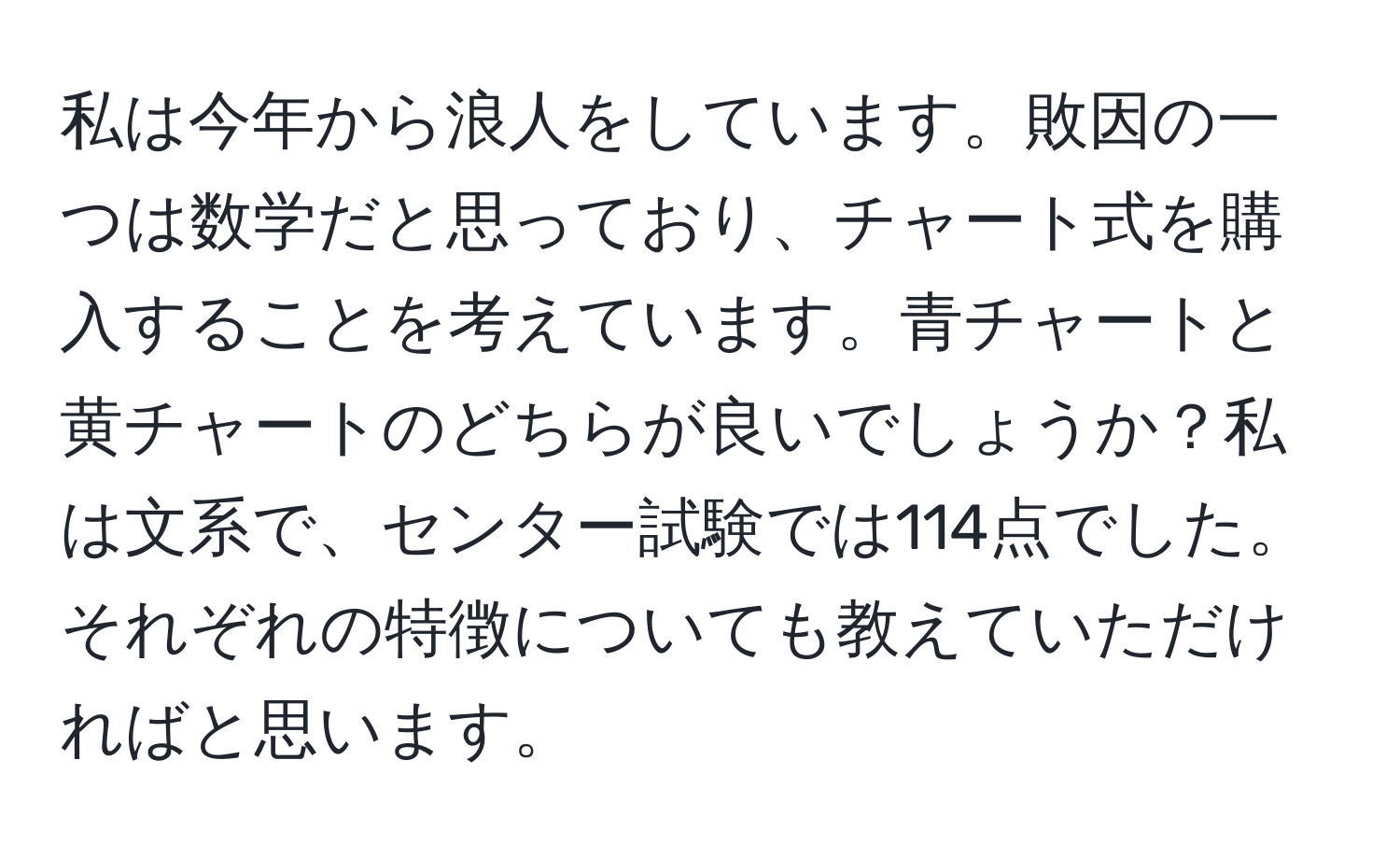 私は今年から浪人をしています。敗因の一つは数学だと思っており、チャート式を購入することを考えています。青チャートと黄チャートのどちらが良いでしょうか？私は文系で、センター試験では114点でした。それぞれの特徴についても教えていただければと思います。