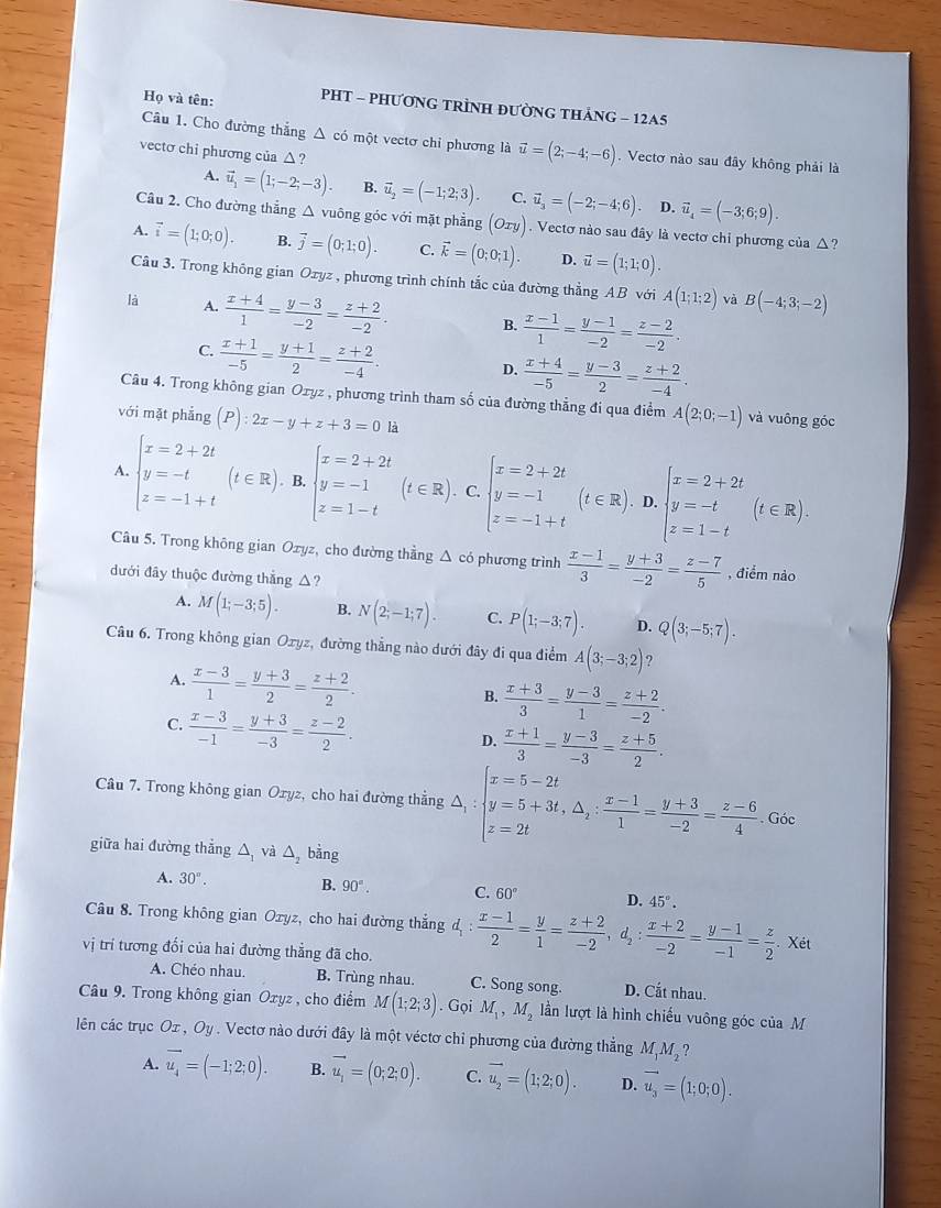 Họ và tên: PHT - PHƯƠNG TRÌNH ĐƯỜNG THẢNG - 12A5
Câu 1. Cho đường thắng △ cd một vectơ chỉ phương là vector u=(2;-4;-6). Vectơ nào sau đây không phải là
vectơ chi phương của △ ?
A. vector u_1=(1;-2;-3). B. vector u_2=(-1;2;3). C. vector u_3=(-2;-4;6). D. vector u_4=(-3;6;9).
Câu 2. Cho đường thẳng Δ vuông góc với mặt phẳng (Oxy). Vectơ nào sau đây là vectơ chỉ phương của △?
A. vector i=(1;0;0). B. vector j=(0;1;0). C. vector k=(0;0;1). D. vector u=(1;1;0).
Câu 3. Trong không gian Oxyz , phương trình chính tắc của đường thẳng AB với A(1;1;2) và B(-4;3;-2)
là A.  (x+4)/1 = (y-3)/-2 = (z+2)/-2 . B.  (x-1)/1 = (y-1)/-2 = (z-2)/-2 .
C.  (x+1)/-5 = (y+1)/2 = (z+2)/-4 .
D.  (x+4)/-5 = (y-3)/2 = (z+2)/-4 .
Câu 4. Trong không gian Oxyz , phương trình tham số của đường thẳng đi qua điểm A(2;0;-1) và vuông góc
với mặt phẳng (P):2x-y+z+3=0 là
A. beginarrayl x=2+2t y=-t z=-1+tendarray. (t∈ R) B. beginarrayl x=2+2t y=-1 z=1-tendarray. (t∈ R). C beginarrayl x=2+2t y=-1 z=-1+tendarray. (t∈ R).D.beginarrayl x=2+2t y=-t z=1-tendarray. (t∈ R).
Câu 5. Trong không gian Ozyz, cho đường thầng Δ có phương trình  (x-1)/3 = (y+3)/-2 = (z-7)/5  , điểm nào
dưới đây thuộc đường thẳng △?
A. M(1;-3;5). B. N(2;-1;7). C. P(1;-3;7). D. Q(3;-5;7).
Câu 6. Trong không gian Ozyz, đường thẳng nào dưới đây đi qua điểm A(3;-3;2) ?
A.  (x-3)/1 = (y+3)/2 = (z+2)/2 .
B.  (x+3)/3 = (y-3)/1 = (z+2)/-2 .
C.  (x-3)/-1 = (y+3)/-3 = (z-2)/2 .
D.  (x+1)/3 = (y-3)/-3 = (z+5)/2 .
Câu 7. Trong không gian Oxyz, cho hai đường thẳng △ _1:beginarrayl x=5-2t y=5+3t,△ _2: (x-1)/1 = (y+3)/-2 = (z-6)/4 . z=2tendarray. Góc
giữa hai đường thẳng △ _1 và △ _2 bằng
A. 30°. B. 90°. C. 60° D. 45°.
Câu 8. Trong không gian Ozyz, cho hai đường thẳng d_1: (x-1)/2 = y/1 = (z+2)/-2 ,d_2: (x+2)/-2 = (y-1)/-1 = z/2 .xit
vị trí tương đối của hai đường thẳng đã cho.
A. Chéo nhau. B. Trùng nhau. C. Song song. D. Cắt nhau.
Câu 9. Trong không gian Oxyz , cho điểm M(1;2;3). Gọi M_1,M_2 lần lượt là hình chiếu vuông góc của M
lên các trục Ox,Oy. Vectơ nào dưới đây là một véctơ chỉ phương của đường thẳng M_1M_2?
A. vector u_4=(-1;2;0). B. vector u_1=(0;2;0). C. vector u_2=(1;2;0). D. vector u_3=(1;0;0).