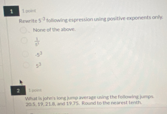 1 1 point
Rewrite 5^(-3) following espression using positive exponents only.
None of the above.
 1/5^3 
-5^3
5^3
2 1 point
What is john's long jump average using the following jumps.
20.5, 19, 21.8, and 19.75. Round to the nearest tenth.