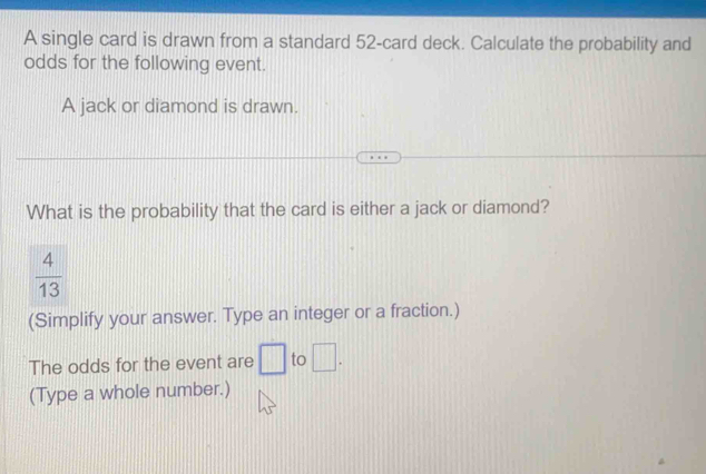 A single card is drawn from a standard 52 -card deck. Calculate the probability and 
odds for the following event. 
A jack or diamond is drawn. 
What is the probability that the card is either a jack or diamond?
 4/13 
(Simplify your answer. Type an integer or a fraction.) 
The odds for the event are □ to □. 
(Type a whole number.)