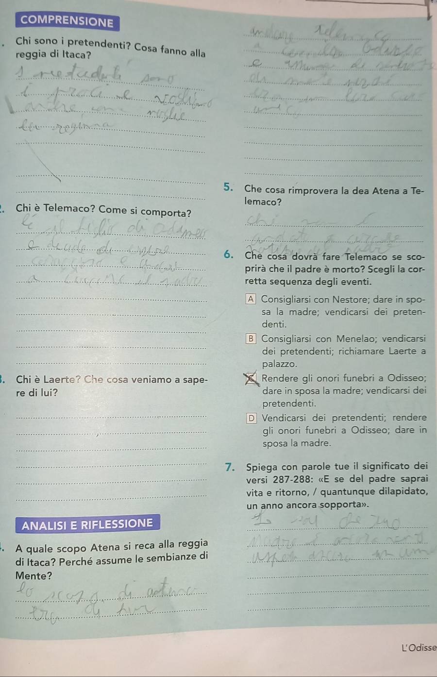 COMPRENSIONE
_
Chi sono i pretendenti? Cosa fanno alla_
reggia di Itaca?
_
_
_
_
_
_
_
_
_
_
_
_
_
_
_5. Che cosa rimprovera la dea Atena a Te-
lemaco?
_
Chi è Telemaco? Come si comporta?
_
_
_
_
6. Che cosa dovrà fare Telemaco se sco-
prirà che il padre è morto? Scegli la cor-
_retta sequenza degli eventi.
_
A Consigliarsi con Nestore; dare in spo-
_sa la madre; vendicarsi dei preten-
_
denti.
_
B Consigliarsi con Menelao; vendicarsi
_
dei pretendenti; richiamare Laerte a
palazzo.
. Chi è Laerte? Che cosa veniamo a sape- Rendere gli onori funebri a Odisseo;
re di lui? dare in sposa la madre; vendicarsi dei
_
pretendenti.
D Vendicarsi dei pretendenti; rendere
_gli onori funebri a Odisseo; dare in
_sposa la madre.
_
7. Spiega con parole tue il significato dei
_ versi 287 - 288 : «E se del padre saprai
_vita e ritorno, / quantunque dilapidato,
un anno ancora sopporta».
ANALISI E RIFLESSIONE_
A quale scopo Atena si reca alla reggia_
di Itaca? Perché assume le sembianze di_
Mente?
_
_
_
_
_
L'Odisse