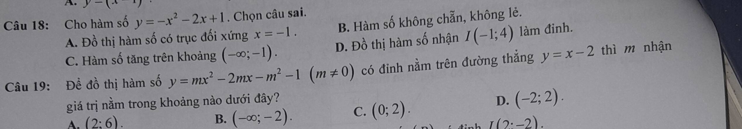 y=(x
Câu 18: Cho hàm số y=-x^2-2x+1. Chọn câu sai.
A. Đồ thị hàm số có trục đối xứng x=-1. B. Hàm số không chẵn, không lẻ.
C. Hàm số tăng trên khoảng (-∈fty ;-1). D. Đồ thị hàm số nhận I(-1;4) làm đinh.
Câu 19: Để đồ thị hàm số y=mx^2-2mx-m^2-1(m!= 0) có đỉnh nằm trên đường thẳng y=x-2 thì m nhận
giá trị nằm trong khoảng nào dưới đây? D. (-2;2).
B. (-∈fty ;-2).
C. (0;2).
A. (2:6). I(2:-2).