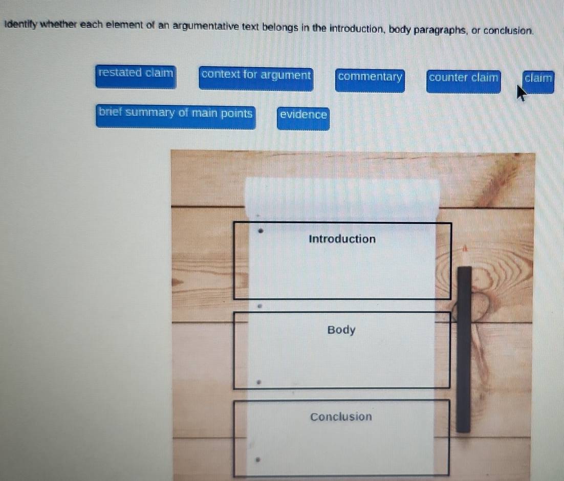 identify whether each element of an argumentative text belongs in the introduction, body paragraphs, or conclusion.
restated claim context for argument commentary counter claim claim
brief summary of main points evidence
Introduction
Body
Conclusion