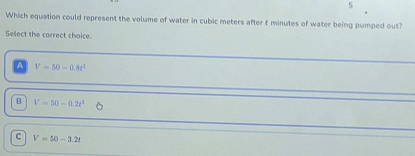 Which equation could represent the volume of water in cubic meters after t minutes of water being pumped out?
Select the correct choice.
A V=50-0.8t^2
B V=50-0.2t^2
C V=50-3.2t