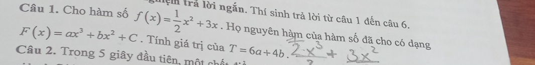 ện trả lời ngắn. Thí sinh trả lời từ câu 1 đến câu 6.
Câu 1. Cho hàm số f(x)= 1/2 x^2+3x. Họ nguyên hàm của hàm số đã cho có dạng
F(x)=ax^3+bx^2+C. Tính giá trị của T=6a+4b. 
Câu 2. Trong 5 giây đầu tiên, một chất