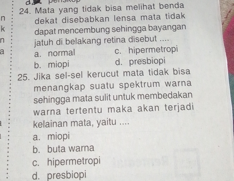 a p
24. Mata yang tidak bisa melihat benda
n dekat disebabkan lensa mata tidak
k dapat mencembung sehingga bayangan
n jatuh di belakang retina disebut ....
a a. normal c. hipermetropi
b. miopi d. presbiopi
25. Jika sel-sel kerucut mata tidak bisa
menangkap suatu spektrum warna
sehingga mata sulit untuk membedakan
warna tertentu maka akan terjadi
kelainan mata, yaitu ....
a. miopi
b. buta warna
c. hipermetropi
d. presbiopi