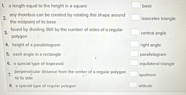 a length equal to the height in a square base
2. any rhombus can be created by rotating this shape around isosceles triangle
the midpoint of its base
3. found by dividing 360 by the number of sides of a regular
central angle
polygon
4. height of a parallelogram right angle
5. each angle in a rectangle parallelogram
6. a special type of trapezoid equilateral triangle
7. perpend cular distance from the center of a regular polygon apothem
to its side
8. a special type of regular polygon altitude