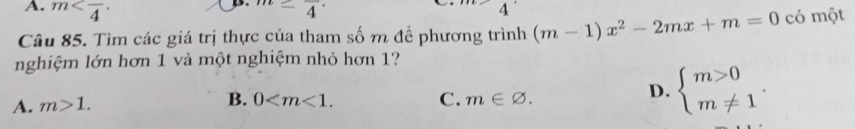 m m=frac 4^((·)) 4
Câu 85. Tìm các giá trị thực của tham số m để phương trình (m-1)x^2-2mx+m=0 có một
nghiệm lớn hơn 1 và một nghiệm nhỏ hơn 1?
B.
A. m>1. 0 .
C. m∈ varnothing.
D. beginarrayl m>0 m!= 1endarray..