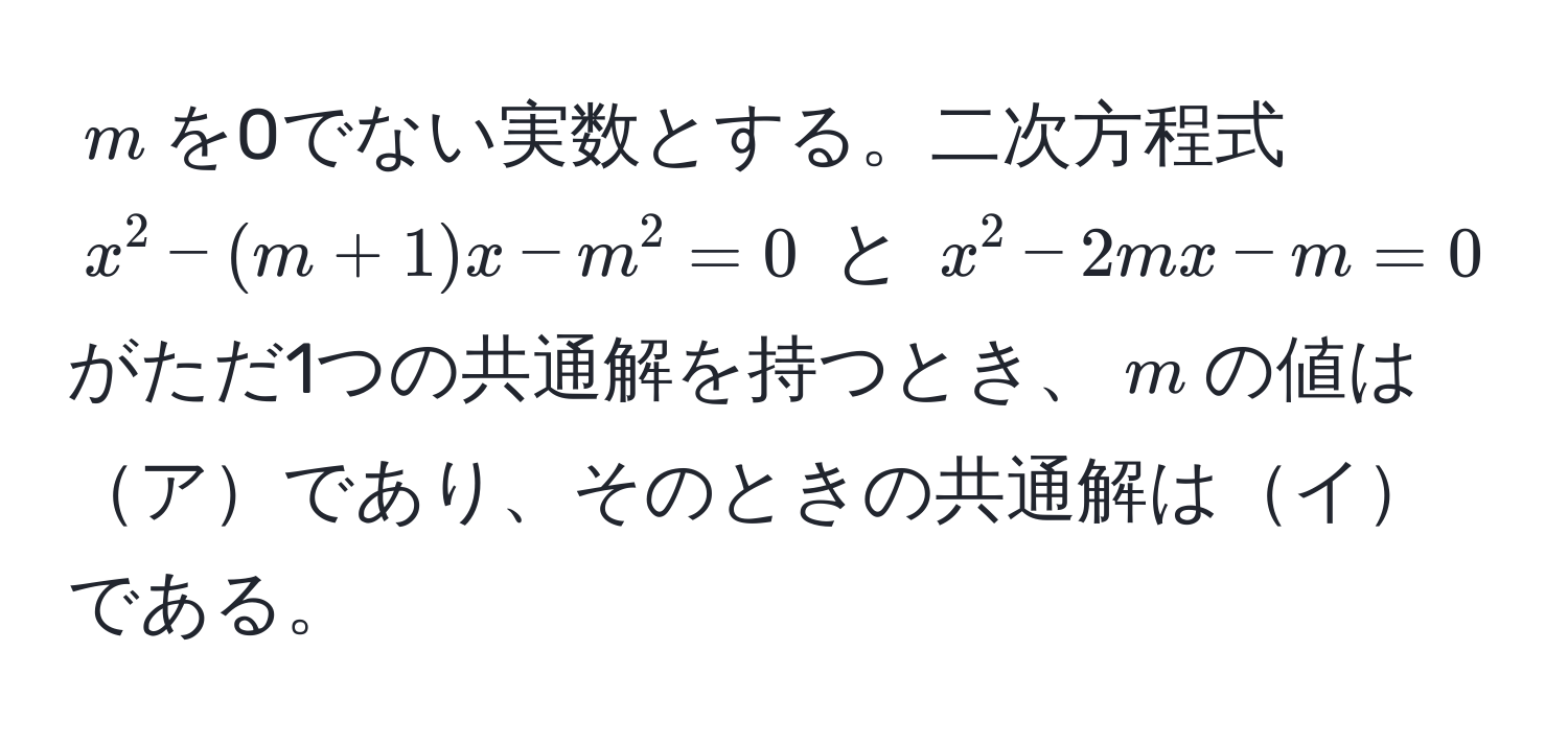 $m$を0でない実数とする。二次方程式 $x^2 - (m + 1)x - m^2 = 0$ と $x^2 - 2mx - m = 0$ がただ1つの共通解を持つとき、$m$の値はアであり、そのときの共通解はイである。