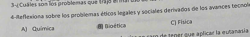 3-¿Cuáles son los problemas que trajo el mal us
4-Reflexiona sobre los problemas éticos legales y sociales derivados de los avances tecnol
A) Química B) Bioética C) Física
o de tener que aplicar la eutanasia