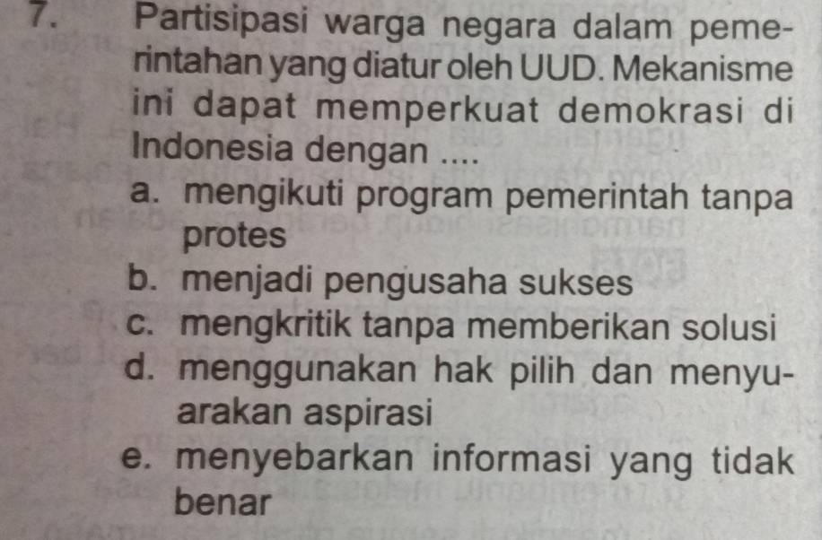 Partisipasi warga negara dalam peme-
rintahan yang diatur oleh UUD. Mekanisme
ini dapat memperkuat demokrasi di
Indonesia dengan ....
a. mengikuti program pemerintah tanpa
protes
b. menjadi pengusaha sukses
c. mengkritik tanpa memberikan solusi
d. menggunakan hak pilih dan menyu-
arakan aspirasi
e. menyebarkan informasi yang tidak
benar