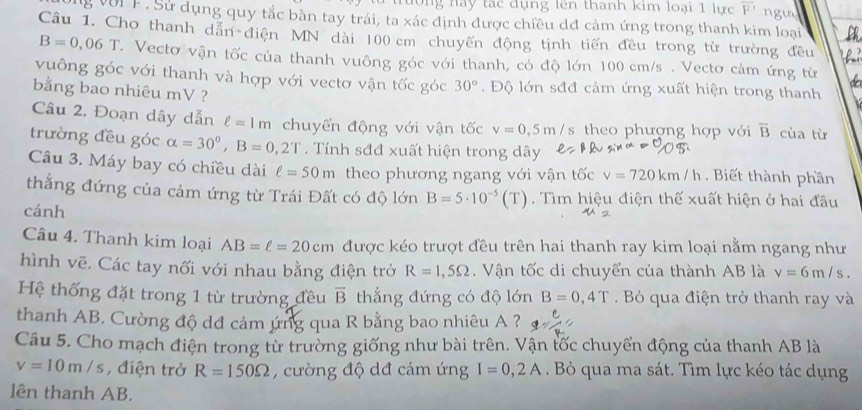 ng nay tác đụng lên thanh kim loại 1 lực overline F
ong với F. Sử dụng quy tắc bàn tay trái, ta xác định được chiều dđ cảm ứng trong thanh kim loại ngu
Câu 1. Cho thanh dẫn điện MN dài 100 cm chuyển động tịnh tiến đều trong từ trường đều
B=0,06T T. Vectơ vận tốc của thanh vuông góc với thanh, có độ lớn 100 cm/s . Vectơ cảm ứng từ
vuông góc với thanh và hợp với vectơ vận tốc góc 30°.  Độ lớn sđđ cảm ứng xuất hiện trong thanh
bằng bao nhiêu mV ?
Câu 2, Đoạn dây dẫn ell =1m chuyển động với vận tốc v=0,5m / s theo phượng hợp với overline B của từ
trường đều góc alpha =30°,B=0,2T. Tính sđđ xuất hiện trong dây
Câu 3. Máy bay có chiều dài ell =50m theo phương ngang với vận tốc v=720km/h. Biết thành phần
thắng đứng của cảm ứng từ Trái Đất có độ lớn B=5· 10^(-5)(T). Tìm hiệu điện thế xuất hiện ở hai đầu
cánh
Câu 4. Thanh kim loại AB=ell =20cm được kéo trượt đều trên hai thanh ray kim loại nằm ngang như
hình vẽ. Các tay nối với nhau bằng điện trở R=1,5Omega.  Vận tốc di chuyển của thành AB là v=6m/s.
Hệ thống đặt trong 1 từ trường đều overline B thẳng đứng có độ lớn B=0,4T Bỏ qua điện trở thanh ray và
thanh AB. Cường độ dđ cảm ứng qua R bằng bao nhiêu A ?
Câu 5. Cho mạch điện trong từ trường giống như bài trên. Vận tốc chuyển động của thanh AB là
v=10m/s , điện trở R=150Omega , cường độ dđ cảm ứng I=0,2A. B qua ma sát. Tìm lực kéo tác dụng
lên thanh AB.