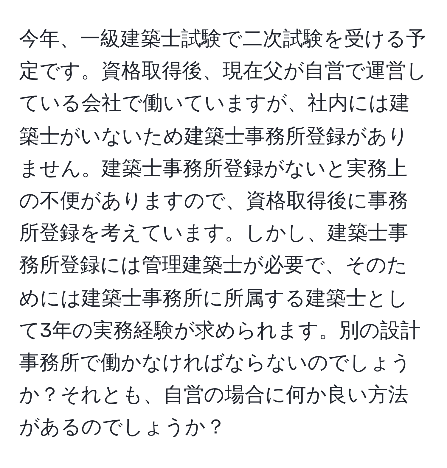 今年、一級建築士試験で二次試験を受ける予定です。資格取得後、現在父が自営で運営している会社で働いていますが、社内には建築士がいないため建築士事務所登録がありません。建築士事務所登録がないと実務上の不便がありますので、資格取得後に事務所登録を考えています。しかし、建築士事務所登録には管理建築士が必要で、そのためには建築士事務所に所属する建築士として3年の実務経験が求められます。別の設計事務所で働かなければならないのでしょうか？それとも、自営の場合に何か良い方法があるのでしょうか？