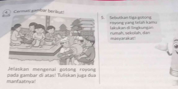 Cermati gambar berikut! 
5. Sebutkan tiga gotong 
royong yang telah kamu 
lakukan di lingkungan 
rumah, sekolah, dan 
masyarakat! 
Jelaskan mengenai gotong royong 
pada gambar di atas! Tuliskan juga dua 
manfaatnya!