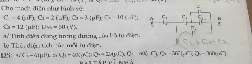 Cho mạch điện như hình vẽ:
C_1=4(mu F);C_2=2(mu F);C_3=3(mu F);C_4=10(mu F);
C_5=12(mu F);U_AB=60(V).
a/ Tính điện dung tương đương của bộ tụ điện.
b/ Tính điện tích của mỗi tụ điện.
ĐS: a/ C_b=6(mu F). b/ Q_1=40(mu C);Q_2=20(mu C);Q_3=60(mu C);Q_4=300(mu C);Q_5=360(mu C).
bài tập về nhà