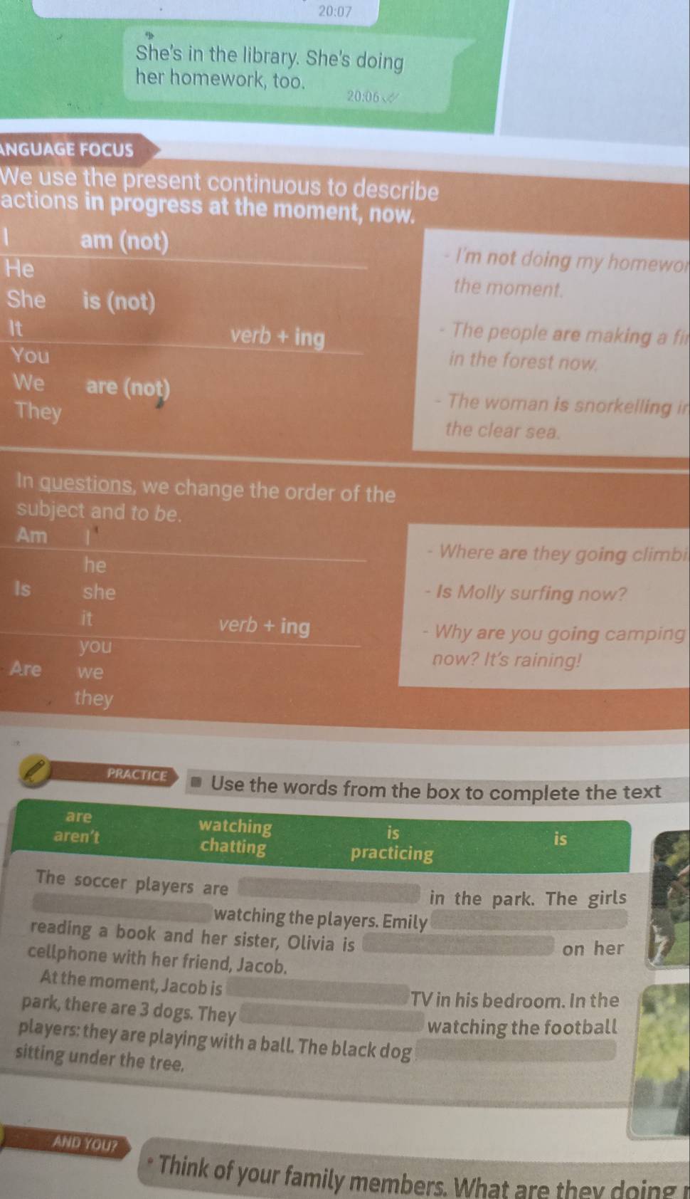 20:07 
She's in the library. She's doing 
her homework, too. 20:06√ 
NGUAGE FOCUS 
We use the present continuous to describe 
actions in progress at the moment, now. 
 am (not) - I'm not doing my homewor 
He 
the moment. 
She is (not) 
It 
You 
verb+ing 
The people are making a fi 
in the forest now. 
We are (not) - The woman is snorkelling in 
They the clear sea. 
In questions, we change the order of the 
subject and to be. 
Am 
- Where are they going climbi 
he 
Is she - Is Molly surfing now? 
it 
verb+ing 
- Why are you going camping 
you now? It's raining! 
Are we 
. they 
PRACTICE * Use the words from the box to complete the text 
are 
watching 
is 
aren’t chatting 
is 
practicing 
The soccer players are 
in the park. The girls 
watching the players. Emily 
reading a book and her sister, Olivia is 
on her 
cellphone with her friend, Jacob. 
At the moment, Jacob is 
TV in his bedroom. In the 
park, there are 3 dogs. They 
watching the football 
players: they are playing with a ball. The black dog 
sitting under the tree. 
AND YOU? 
Think of your family members. Wha i