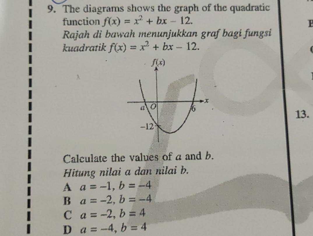 The diagrams shows the graph of the quadratic
function f(x)=x^2+bx-12.
Rajah di bawah menunjukkan graf bagi fungsi
kuadratik f(x)=x^2+bx-12.
A
13.
Calculate the values of a and b.
Hitung nilai a dan nilai b.
A a=-1,b=-4
B a=-2,b=-4
C a=-2,b=4
D a=-4,b=4